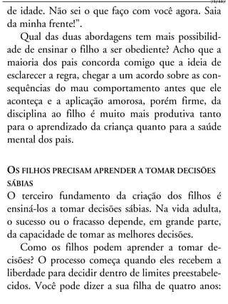 de idade. Não sei o que faço com você agora. Saia
da minha frente!”.
Qual das duas abordagens tem mais possibilid-
ade de ensinar o filho a ser obediente? Acho que a
maioria dos pais concorda comigo que a ideia de
esclarecer a regra, chegar a um acordo sobre as con-
sequências do mau comportamento antes que ele
aconteça e a aplicação amorosa, porém firme, da
disciplina ao filho é muito mais produtiva tanto
para o aprendizado da criança quanto para a saúde
mental dos pais.
OS FILHOS PRECISAM APRENDER A TOMAR DECISÕES
SÁBIAS
O terceiro fundamento da criação dos filhos é
ensiná-los a tomar decisões sábias. Na vida adulta,
o sucesso ou o fracasso depende, em grande parte,
da capacidade de tomar as melhores decisões.
Como os filhos podem aprender a tomar de-
cisões? O processo começa quando eles recebem a
liberdade para decidir dentro de limites preestabele-
cidos. Você pode dizer a sua filha de quatro anos:
71/117
 