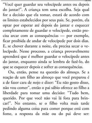 “Você quer guardar seu velocípede antes ou depois
do jantar?”. A criança tem uma escolha. Seja qual
for a decisão que ela tomar, estará de acordo com
os limites estabelecidos por seus pais. Se, porém, ela
optar por esperar até depois do jantar e esquecer
completamente de guardar o velocípede, então pre-
cisa arcar com as consequências — por exemplo,
ficar proibida de andar de velocípede por dois dias.
E, se chover durante a noite, ela precisa secar o ve-
locípede. Nesse processo, a criança provavelmente
aprenderá que é melhor guardar o velocípede antes
do jantar, enquanto ainda se lembra de fazê-lo, do
que se esquecer depois e sofrer as consequências.
Ou, então, pense na questão do almoço. Se a
reação de um filho ao almoço que você preparou é
a de fazer cara de nojo e dizer: “Eu não gosto disso,
não vou comer”, então o pai sábio oferece ao filho a
liberdade para tomar uma decisão: “Tudo bem,
querido. Por que você não vai lá fora para brin-
car?”. No entanto, se o filho volta mais tarde
pedindo alguma coisa para comer porque está com
fome, a resposta da mãe ou do pai deve ser:
72/117
 