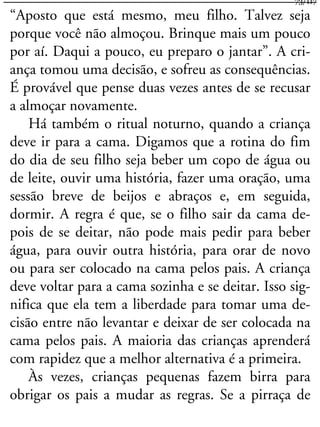 “Aposto que está mesmo, meu filho. Talvez seja
porque você não almoçou. Brinque mais um pouco
por aí. Daqui a pouco, eu preparo o jantar”. A cri-
ança tomou uma decisão, e sofreu as consequências.
É provável que pense duas vezes antes de se recusar
a almoçar novamente.
Há também o ritual noturno, quando a criança
deve ir para a cama. Digamos que a rotina do fim
do dia de seu filho seja beber um copo de água ou
de leite, ouvir uma história, fazer uma oração, uma
sessão breve de beijos e abraços e, em seguida,
dormir. A regra é que, se o filho sair da cama de-
pois de se deitar, não pode mais pedir para beber
água, para ouvir outra história, para orar de novo
ou para ser colocado na cama pelos pais. A criança
deve voltar para a cama sozinha e se deitar. Isso sig-
nifica que ela tem a liberdade para tomar uma de-
cisão entre não levantar e deixar de ser colocada na
cama pelos pais. A maioria das crianças aprenderá
com rapidez que a melhor alternativa é a primeira.
Às vezes, crianças pequenas fazem birra para
obrigar os pais a mudar as regras. Se a pirraça de
73/117
 