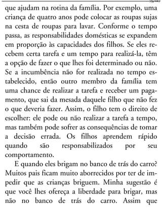que ajudam na rotina da família. Por exemplo, uma
criança de quatro anos pode colocar as roupas sujas
na cesta de roupas para lavar. Conforme o tempo
passa, as responsabilidades domésticas se expandem
em proporção às capacidades dos filhos. Se eles re-
cebem certa tarefa e um tempo para realizá-la, têm
a opção de fazer o que lhes foi determinado ou não.
Se a incumbência não for realizada no tempo es-
tabelecido, então outro membro da família tem
uma chance de realizar a tarefa e receber um paga-
mento, que sai da mesada daquele filho que não fez
o que deveria fazer. Assim, o filho tem o direito de
escolher: ele pode ou não realizar a tarefa a tempo,
mas também pode sofrer as consequências de tomar
a decisão errada. Os filhos aprendem rápido
quando são responsabilizados por seu
comportamento.
E quando eles brigam no banco de trás do carro?
Muitos pais ficam muito aborrecidos por ter de im-
pedir que as crianças briguem. Minha sugestão é
que você lhes ofereça a liberdade para brigar, mas
não no banco de trás do carro. Assim que
75/117
 