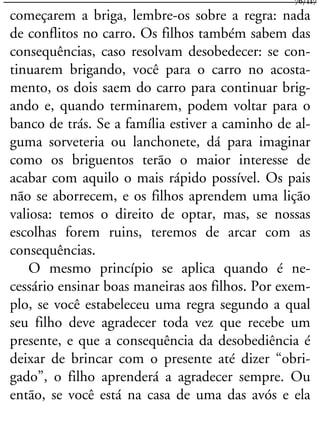 começarem a briga, lembre-os sobre a regra: nada
de conflitos no carro. Os filhos também sabem das
consequências, caso resolvam desobedecer: se con-
tinuarem brigando, você para o carro no acosta-
mento, os dois saem do carro para continuar brig-
ando e, quando terminarem, podem voltar para o
banco de trás. Se a família estiver a caminho de al-
guma sorveteria ou lanchonete, dá para imaginar
como os briguentos terão o maior interesse de
acabar com aquilo o mais rápido possível. Os pais
não se aborrecem, e os filhos aprendem uma lição
valiosa: temos o direito de optar, mas, se nossas
escolhas forem ruins, teremos de arcar com as
consequências.
O mesmo princípio se aplica quando é ne-
cessário ensinar boas maneiras aos filhos. Por exem-
plo, se você estabeleceu uma regra segundo a qual
seu filho deve agradecer toda vez que recebe um
presente, e que a consequência da desobediência é
deixar de brincar com o presente até dizer “obri-
gado”, o filho aprenderá a agradecer sempre. Ou
então, se você está na casa de uma das avós e ela
76/117
 