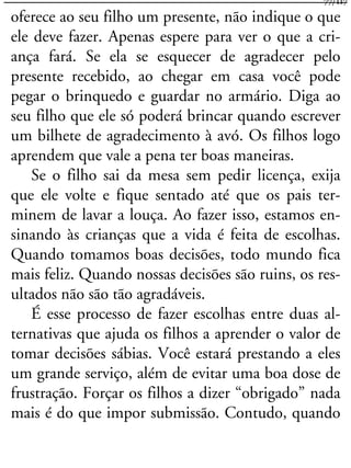 oferece ao seu filho um presente, não indique o que
ele deve fazer. Apenas espere para ver o que a cri-
ança fará. Se ela se esquecer de agradecer pelo
presente recebido, ao chegar em casa você pode
pegar o brinquedo e guardar no armário. Diga ao
seu filho que ele só poderá brincar quando escrever
um bilhete de agradecimento à avó. Os filhos logo
aprendem que vale a pena ter boas maneiras.
Se o filho sai da mesa sem pedir licença, exija
que ele volte e fique sentado até que os pais ter-
minem de lavar a louça. Ao fazer isso, estamos en-
sinando às crianças que a vida é feita de escolhas.
Quando tomamos boas decisões, todo mundo fica
mais feliz. Quando nossas decisões são ruins, os res-
ultados não são tão agradáveis.
É esse processo de fazer escolhas entre duas al-
ternativas que ajuda os filhos a aprender o valor de
tomar decisões sábias. Você estará prestando a eles
um grande serviço, além de evitar uma boa dose de
frustração. Forçar os filhos a dizer “obrigado” nada
mais é do que impor submissão. Contudo, quando
77/117
 