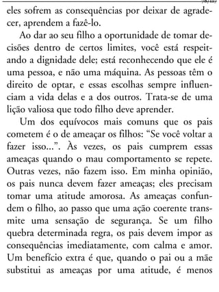 eles sofrem as consequências por deixar de agrade-
cer, aprendem a fazê-lo.
Ao dar ao seu filho a oportunidade de tomar de-
cisões dentro de certos limites, você está respeit-
ando a dignidade dele; está reconhecendo que ele é
uma pessoa, e não uma máquina. As pessoas têm o
direito de optar, e essas escolhas sempre influen-
ciam a vida delas e a dos outros. Trata-se de uma
lição valiosa que todo filho deve aprender.
Um dos equívocos mais comuns que os pais
cometem é o de ameaçar os filhos: “Se você voltar a
fazer isso...”. Às vezes, os pais cumprem essas
ameaças quando o mau comportamento se repete.
Outras vezes, não fazem isso. Em minha opinião,
os pais nunca devem fazer ameaças; eles precisam
tomar uma atitude amorosa. As ameaças confun-
dem o filho, ao passo que uma ação coerente trans-
mite uma sensação de segurança. Se um filho
quebra determinada regra, os pais devem impor as
consequências imediatamente, com calma e amor.
Um benefício extra é que, quando o pai ou a mãe
substitui as ameaças por uma atitude, é menos
78/117
 