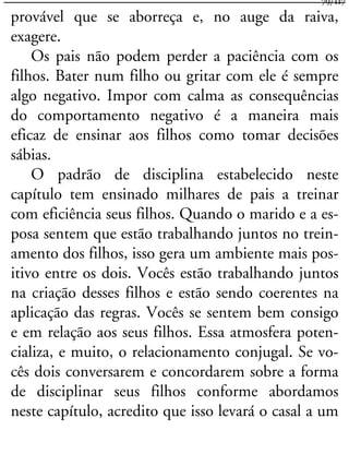 provável que se aborreça e, no auge da raiva,
exagere.
Os pais não podem perder a paciência com os
filhos. Bater num filho ou gritar com ele é sempre
algo negativo. Impor com calma as consequências
do comportamento negativo é a maneira mais
eficaz de ensinar aos filhos como tomar decisões
sábias.
O padrão de disciplina estabelecido neste
capítulo tem ensinado milhares de pais a treinar
com eficiência seus filhos. Quando o marido e a es-
posa sentem que estão trabalhando juntos no trein-
amento dos filhos, isso gera um ambiente mais pos-
itivo entre os dois. Vocês estão trabalhando juntos
na criação desses filhos e estão sendo coerentes na
aplicação das regras. Vocês se sentem bem consigo
e em relação aos seus filhos. Essa atmosfera poten-
cializa, e muito, o relacionamento conjugal. Se vo-
cês dois conversarem e concordarem sobre a forma
de disciplinar seus filhos conforme abordamos
neste capítulo, acredito que isso levará o casal a um
79/117
 