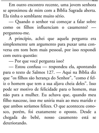 Em outro encontro recente, uma jovem senhora
se aproximou de mim com a Bíblia Sagrada aberta.
Ela tinha o semblante muito sério.
— Quando o senhor vai começar a falar sobre
como os filhos influenciam o casamento? —
perguntou-me.
A princípio, achei que aquela pergunta era
simplesmente um argumento para puxar uma con-
versa em tom bem mais pessoal, por isso respondi
com outra questão:
— Por que você pergunta isso?
— Estou confusa — respondeu ela, apontando
para o texto de Salmos 127. — Aqui na Bíblia diz
que “os filhos são herança do Senhor”, “como é fel-
iz o homem que tem a sua aljava cheia deles”. Isso
pode ser motivo de felicidade para o homem, mas
não para a mulher. Eu achava que, quando meu
filho nascesse, isso me uniria mais ao meu marido e
que ambos seríamos felizes. O que aconteceu cono-
sco, porém, foi exatamente o oposto. Desde a
chegada do bebê, nosso casamento está se
deteriorando.
8/117
 