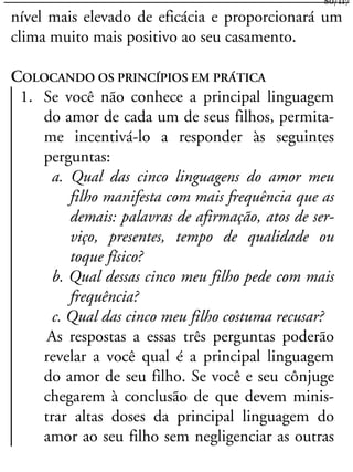 nível mais elevado de eficácia e proporcionará um
clima muito mais positivo ao seu casamento.
COLOCANDO OS PRINCÍPIOS EM PRÁTICA
1. Se você não conhece a principal linguagem
do amor de cada um de seus filhos, permita-
me incentivá-lo a responder às seguintes
perguntas:
a. Qual das cinco linguagens do amor meu
filho manifesta com mais frequência que as
demais: palavras de afirmação, atos de ser-
viço, presentes, tempo de qualidade ou
toque físico?
b. Qual dessas cinco meu filho pede com mais
frequência?
c. Qual das cinco meu filho costuma recusar?
As respostas a essas três perguntas poderão
revelar a você qual é a principal linguagem
do amor de seu filho. Se você e seu cônjuge
chegarem à conclusão de que devem minis-
trar altas doses da principal linguagem do
amor ao seu filho sem negligenciar as outras
80/117
 