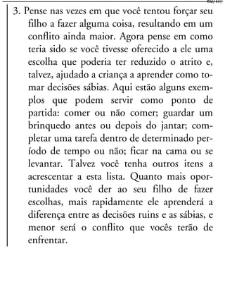 3. Pense nas vezes em que você tentou forçar seu
filho a fazer alguma coisa, resultando em um
conflito ainda maior. Agora pense em como
teria sido se você tivesse oferecido a ele uma
escolha que poderia ter reduzido o atrito e,
talvez, ajudado a criança a aprender como to-
mar decisões sábias. Aqui estão alguns exem-
plos que podem servir como ponto de
partida: comer ou não comer; guardar um
brinquedo antes ou depois do jantar; com-
pletar uma tarefa dentro de determinado per-
íodo de tempo ou não; ficar na cama ou se
levantar. Talvez você tenha outros itens a
acrescentar a esta lista. Quanto mais opor-
tunidades você der ao seu filho de fazer
escolhas, mais rapidamente ele aprenderá a
diferença entre as decisões ruins e as sábias, e
menor será o conflito que vocês terão de
enfrentar.
82/117
 