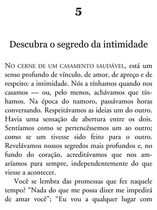 5
Descubra o segredo da intimidade
NO CERNE DE UM CASAMENTO SAUDÁVEL, está um
senso profundo de vínculo, de amor, de apreço e de
respeito: a intimidade. Nós a tínhamos quando nos
casamos — ou, pelo menos, achávamos que tín-
hamos. Na época do namoro, passávamos horas
conversando. Respeitávamos as ideias um do outro.
Havia uma sensação de abertura entre os dois.
Sentíamos como se pertencêssemos um ao outro;
como se um tivesse sido feito para o outro.
Revelávamos nossos segredos mais profundos e, no
fundo do coração, acreditávamos que nos am-
aríamos para sempre, independentemente do que
viesse a acontecer.
Você se lembra das promessas que fez naquele
tempo? “Nada do que me possa dizer me impedirá
de amar você”; “Eu vou a qualquer lugar com
 