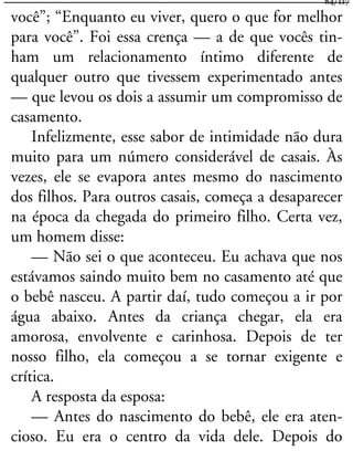 você”; “Enquanto eu viver, quero o que for melhor
para você”. Foi essa crença — a de que vocês tin-
ham um relacionamento íntimo diferente de
qualquer outro que tivessem experimentado antes
— que levou os dois a assumir um compromisso de
casamento.
Infelizmente, esse sabor de intimidade não dura
muito para um número considerável de casais. Às
vezes, ele se evapora antes mesmo do nascimento
dos filhos. Para outros casais, começa a desaparecer
na época da chegada do primeiro filho. Certa vez,
um homem disse:
— Não sei o que aconteceu. Eu achava que nos
estávamos saindo muito bem no casamento até que
o bebê nasceu. A partir daí, tudo começou a ir por
água abaixo. Antes da criança chegar, ela era
amorosa, envolvente e carinhosa. Depois de ter
nosso filho, ela começou a se tornar exigente e
crítica.
A resposta da esposa:
— Antes do nascimento do bebê, ele era aten-
cioso. Eu era o centro da vida dele. Depois do
84/117
 