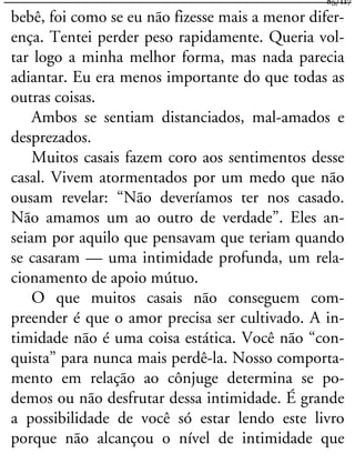 bebê, foi como se eu não fizesse mais a menor difer-
ença. Tentei perder peso rapidamente. Queria vol-
tar logo a minha melhor forma, mas nada parecia
adiantar. Eu era menos importante do que todas as
outras coisas.
Ambos se sentiam distanciados, mal-amados e
desprezados.
Muitos casais fazem coro aos sentimentos desse
casal. Vivem atormentados por um medo que não
ousam revelar: “Não deveríamos ter nos casado.
Não amamos um ao outro de verdade”. Eles an-
seiam por aquilo que pensavam que teriam quando
se casaram — uma intimidade profunda, um rela-
cionamento de apoio mútuo.
O que muitos casais não conseguem com-
preender é que o amor precisa ser cultivado. A in-
timidade não é uma coisa estática. Você não “con-
quista” para nunca mais perdê-la. Nosso comporta-
mento em relação ao cônjuge determina se po-
demos ou não desfrutar dessa intimidade. É grande
a possibilidade de você só estar lendo este livro
porque não alcançou o nível de intimidade que
85/117
 
