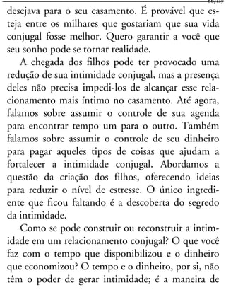 desejava para o seu casamento. É provável que es-
teja entre os milhares que gostariam que sua vida
conjugal fosse melhor. Quero garantir a você que
seu sonho pode se tornar realidade.
A chegada dos filhos pode ter provocado uma
redução de sua intimidade conjugal, mas a presença
deles não precisa impedi-los de alcançar esse rela-
cionamento mais íntimo no casamento. Até agora,
falamos sobre assumir o controle de sua agenda
para encontrar tempo um para o outro. Também
falamos sobre assumir o controle de seu dinheiro
para pagar aqueles tipos de coisas que ajudam a
fortalecer a intimidade conjugal. Abordamos a
questão da criação dos filhos, oferecendo ideias
para reduzir o nível de estresse. O único ingredi-
ente que ficou faltando é a descoberta do segredo
da intimidade.
Como se pode construir ou reconstruir a intim-
idade em um relacionamento conjugal? O que você
faz com o tempo que disponibilizou e o dinheiro
que economizou? O tempo e o dinheiro, por si, não
têm o poder de gerar intimidade; é a maneira de
86/117
 