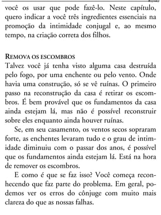 você os usar que pode fazê-lo. Neste capítulo,
quero indicar a você três ingredientes essenciais na
promoção da intimidade conjugal e, ao mesmo
tempo, na criação correta dos filhos.
REMOVA OS ESCOMBROS
Talvez você já tenha visto alguma casa destruída
pelo fogo, por uma enchente ou pelo vento. Onde
havia uma construção, só se vê ruínas. O primeiro
passo na reconstrução da casa é retirar os escom-
bros. É bem provável que os fundamentos da casa
ainda estejam lá, mas não é possível reconstruir
sobre eles enquanto ainda houver ruínas.
Se, em seu casamento, os ventos secos sopraram
forte, as enchentes levaram tudo e o grau de intim-
idade diminuiu com o passar dos anos, é possível
que os fundamentos ainda estejam lá. Está na hora
de remover os escombros.
E como é que se faz isso? Você começa recon-
hecendo que faz parte do problema. Em geral, po-
demos ver os erros do cônjuge com muito mais
clareza do que as nossas falhas.
87/117
 