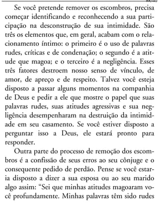Se você pretende remover os escombros, precisa
começar identificando e reconhecendo a sua parti-
cipação na desconstrução de sua intimidade. São
três os elementos que, em geral, acabam com o rela-
cionamento íntimo: o primeiro é o uso de palavras
rudes, críticas e de condenação; o segundo é a atit-
ude que magoa; e o terceiro é a negligência. Esses
três fatores destroem nosso senso de vínculo, de
amor, de apreço e de respeito. Talvez você esteja
disposto a passar alguns momentos na companhia
de Deus e pedir a ele que mostre o papel que suas
palavras rudes, suas atitudes agressivas e sua neg-
ligência desempenharam na destruição da intimid-
ade em seu casamento. Se você estiver disposto a
perguntar isso a Deus, ele estará pronto para
responder.
Outra parte do processo de remoção dos escom-
bros é a confissão de seus erros ao seu cônjuge e o
consequente pedido de perdão. Pense se você estar-
ia disposto a dizer a sua esposa ou ao seu marido
algo assim: “Sei que minhas atitudes magoaram vo-
cê profundamente. Minhas palavras têm sido rudes
88/117
 