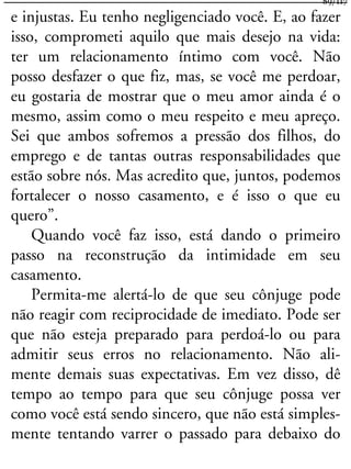 e injustas. Eu tenho negligenciado você. E, ao fazer
isso, comprometi aquilo que mais desejo na vida:
ter um relacionamento íntimo com você. Não
posso desfazer o que fiz, mas, se você me perdoar,
eu gostaria de mostrar que o meu amor ainda é o
mesmo, assim como o meu respeito e meu apreço.
Sei que ambos sofremos a pressão dos filhos, do
emprego e de tantas outras responsabilidades que
estão sobre nós. Mas acredito que, juntos, podemos
fortalecer o nosso casamento, e é isso o que eu
quero”.
Quando você faz isso, está dando o primeiro
passo na reconstrução da intimidade em seu
casamento.
Permita-me alertá-lo de que seu cônjuge pode
não reagir com reciprocidade de imediato. Pode ser
que não esteja preparado para perdoá-lo ou para
admitir seus erros no relacionamento. Não ali-
mente demais suas expectativas. Em vez disso, dê
tempo ao tempo para que seu cônjuge possa ver
como você está sendo sincero, que não está simples-
mente tentando varrer o passado para debaixo do
89/117
 