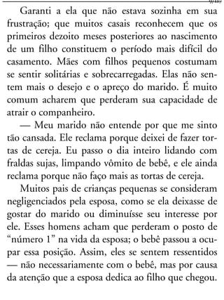 Garanti a ela que não estava sozinha em sua
frustração; que muitos casais reconhecem que os
primeiros dezoito meses posteriores ao nascimento
de um filho constituem o período mais difícil do
casamento. Mães com filhos pequenos costumam
se sentir solitárias e sobrecarregadas. Elas não sen-
tem mais o desejo e o apreço do marido. É muito
comum acharem que perderam sua capacidade de
atrair o companheiro.
— Meu marido não entende por que me sinto
tão cansada. Ele reclama porque deixei de fazer tor-
tas de cereja. Eu passo o dia inteiro lidando com
fraldas sujas, limpando vômito de bebê, e ele ainda
reclama porque não faço mais as tortas de cereja.
Muitos pais de crianças pequenas se consideram
negligenciados pela esposa, como se ela deixasse de
gostar do marido ou diminuísse seu interesse por
ele. Esses homens acham que perderam o posto de
“número 1” na vida da esposa; o bebê passou a ocu-
par essa posição. Assim, eles se sentem ressentidos
— não necessariamente com o bebê, mas por causa
da atenção que a esposa dedica ao filho que chegou.
9/117
 