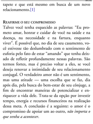 tapete e que está mesmo em busca de um novo
relacionamento.[1]
REAFIRME O SEU COMPROMISSO
Talvez você tenha esquecido as palavras: “Eu pro-
meto amar, honrar e cuidar de você na saúde e na
doença, na necessidade e na fartura, enquanto
viver”. É possível que, no dia de seu casamento, vo-
cê estivesse tão deslumbrado com o sentimento de
euforia pelo fato de estar “amando” que tenha deix-
ado de refletir profundamente nessas palavras. São
termos fortes, mas é preciso voltar a eles, se você
deseja renovar a intimidade de seu relacionamento
conjugal. O verdadeiro amor não é um sentimento,
mas uma atitude — uma escolha que se faz, dia
após dia, pela busca do bem-estar de seu cônjuge, a
fim de encontrar maneiras de potencializar e en-
riquecer a vida dele. Trata-se da opção por investir
tempo, energia e recursos financeiros na realização
dessa meta. A conclusão é a seguinte: o amor é o
compromisso de apoiar um ao outro, não importa o
que venha a acontecer.
90/117
 