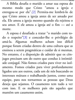 A Bíblia desafia o marido a amar sua esposa do
mesmo modo que Cristo “amou a igreja e
entregou-se por ela”.[2] Permita-me lembrá-lo de
que Cristo amou a igreja antes de ser amado por
ela. Ele amou a igreja mesmo quando ela rejeitou o
seu amor. E ele amou a igreja até o fim — até a
morte.
A esposa é desafiada a tratar “o marido com to-
do o respeito”[3] e conceder-lhe o privilégio de
amá-la. Algumas mulheres acham isso difícil
porque foram criadas dentro de uma cultura que as
ensinou a serem pragmáticas e cuidar de si mesmas.
No entanto, é a disposição de admitir que os côn-
juges precisam um do outro que conduz à intimid-
ade conjugal. Não fomos criados para viver no isol-
amento. Fomos criados para viver profundamente
ligados uns aos outros, cada um de nós buscando os
interesses mútuos e trabalhando juntos, como uma
equipe, para nos tornarmos as pessoas que Deus
deseja que sejamos. O casamento tem tudo a ver
com isso. E os melhores pais são aqueles que
mantêm um casamento assim.
91/117
 