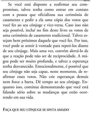 Se você está disposto a reafirmar seu com-
promisso, talvez tenha como entrar em contato
com a pessoa que oficializou sua cerimônia de
casamento e pedir a ela uma cópia dos votos que
você fez ao seu cônjuge e vice-versa. Caso isso não
seja possível, incluí no fim deste livro os votos de
uma cerimônia de casamento tradicional. Talvez es-
tejam bem próximos daquele que você fez. Por isso,
você pode se sentir à vontade para repeti-los diante
de seu cônjuge. Mais uma vez, convém alertá-lo de
que a reação pode não ser de reciprocidade. A má-
goa pode ser muito profunda, e talvez a esperança
tenha desvanecido. Emocionalmente, é possível que
seu cônjuge não seja capaz, neste momento, de re-
afirmar esses votos. Não crie esperanças demais
nem force a barra. Dê tempo ao seu cônjuge. En-
quanto isso, continue demonstrando que você está
falando sério sobre as mudanças que estão ocor-
rendo em sua vida.
FAÇA QUE SEU CÔNJUGE SE SINTA AMADO
92/117
 