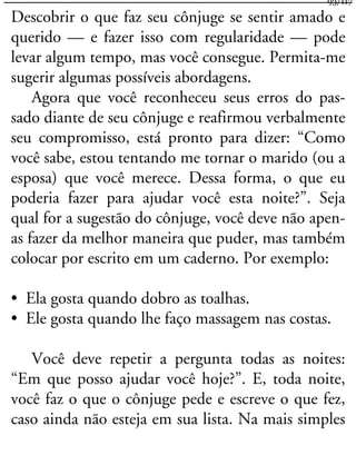 Descobrir o que faz seu cônjuge se sentir amado e
querido — e fazer isso com regularidade — pode
levar algum tempo, mas você consegue. Permita-me
sugerir algumas possíveis abordagens.
Agora que você reconheceu seus erros do pas-
sado diante de seu cônjuge e reafirmou verbalmente
seu compromisso, está pronto para dizer: “Como
você sabe, estou tentando me tornar o marido (ou a
esposa) que você merece. Dessa forma, o que eu
poderia fazer para ajudar você esta noite?”. Seja
qual for a sugestão do cônjuge, você deve não apen-
as fazer da melhor maneira que puder, mas também
colocar por escrito em um caderno. Por exemplo:
• Ela gosta quando dobro as toalhas.
• Ele gosta quando lhe faço massagem nas costas.
Você deve repetir a pergunta todas as noites:
“Em que posso ajudar você hoje?”. E, toda noite,
você faz o que o cônjuge pede e escreve o que fez,
caso ainda não esteja em sua lista. Na mais simples
93/117
 