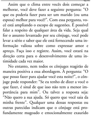 Assim que o clima entre vocês dois começar a
melhorar, você deve fazer a seguinte pergunta: “O
que eu poderia fazer para ser um marido (ou uma
esposa) melhor para você?”. Com essa pergunta, vo-
cê está ampliando o escopo de sugestões. É possível
falar a respeito de qualquer área da vida. Seja qual
for o assunto levantado por seu cônjuge, você pode
levar a sério e saber que ele está fornecendo uma in-
formação valiosa sobre como expressar amor e
apreço. Faça isso e registre. Assim, você estará na
direção certa para o desenvolvimento de uma in-
timidade cada vez maior.
No entanto, nem todos os cônjuges reagirão de
maneira positiva a essa abordagem. À pergunta: “O
que posso fazer para ajudar você esta noite?”, o côn-
juge pode responder: “Se eu tenho de dizer a você o
que fazer, é sinal de que isso não tem a menor im-
portância para mim”. Ou talvez a resposta seja:
“Não quero a sua ajuda. Só quero que você saia da
minha frente”. Qualquer uma dessas respostas ou
outras parecidas indicam que o cônjuge está pro-
fundamente magoado e emocionalmente exaurido
95/117
 