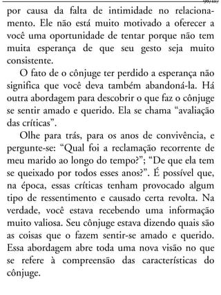 por causa da falta de intimidade no relaciona-
mento. Ele não está muito motivado a oferecer a
você uma oportunidade de tentar porque não tem
muita esperança de que seu gesto seja muito
consistente.
O fato de o cônjuge ter perdido a esperança não
significa que você deva também abandoná-la. Há
outra abordagem para descobrir o que faz o cônjuge
se sentir amado e querido. Ela se chama “avaliação
das críticas”.
Olhe para trás, para os anos de convivência, e
pergunte-se: “Qual foi a reclamação recorrente de
meu marido ao longo do tempo?”; “De que ela tem
se queixado por todos esses anos?”. É possível que,
na época, essas críticas tenham provocado algum
tipo de ressentimento e causado certa revolta. Na
verdade, você estava recebendo uma informação
muito valiosa. Seu cônjuge estava dizendo quais são
as coisas que o fazem sentir-se amado e querido.
Essa abordagem abre toda uma nova visão no que
se refere à compreensão das características do
cônjuge.
96/117
 