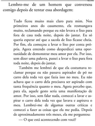 Lembro-me de um homem que conversou
comigo depois de tentar essa abordagem:
Tudo ficou muito mais claro para mim. Nos
primeiros anos do casamento, ela resmungava
muito, reclamando porque eu não levava o lixo para
fora de casa toda noite, depois do jantar. Eu só
queria esperar até que a sacola de lixo ficasse cheia.
Por fim, ela começou a levar o lixo por conta pró-
pria. Agora entendo como desperdicei uma opor-
tunidade de demonstrar meu amor por ela. Por isso,
sem dizer uma palavra, passei a levar o lixo para fora
toda noite, depois do jantar.
Também me lembrei de que ela costumava re-
clamar porque eu não passava aspirador de pó no
carro dela toda vez que fazia isso no meu. Eu não
achava que o carro dela precisava ser aspirado com
tanta frequência quanto o meu. Agora percebo que,
para ela, aquele gesto seria uma manifestação de
amor. Por isso, sem falar nada, comecei a lavar e as-
pirar o carro dela toda vez que lavava e aspirava o
meu. Lembrei-me de algumas outras críticas e
comecei a fazer as coisas que ela me pedia. Depois
de aproximadamente três meses, ela me perguntou:
— O que está acontecendo com você?
97/117
 