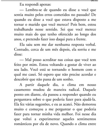 Eu respondi apenas:
— Lembra-se de quando eu disse a você que
sentia muito pelos erros cometidos no passado? De
quando eu disse a você que estava disposto a me
tornar o marido que você merece? Pois bem, estou
trabalhando nesse sentido. Sei que você merece
muito mais do que tenho oferecido ao longo dos
anos, e pretendo fazer isso daqui para a frente.
Ela saiu sem me dar nenhuma resposta verbal.
Contudo, cerca de um mês depois, ela sorriu e me
disse:
— Mal posso acreditar nas coisas que você tem
feito por mim. Estou voltando a gostar de viver ao
seu lado. Você está se tornando o homem com o
qual me casei. Só espero que não precise acordar e
descobrir que não passa de um sonho.
A partir daquele dia, o clima em nosso
casamento mudou de maneira radical. Daquele
ponto em diante, ela passou a responder quando eu
perguntava sobre o que poderia fazer para ajudá-la.
Ela fez várias sugestões, e eu as acatei. Não demorou
muito e começou a me perguntar o que poderia
fazer para tornar minha vida melhor. Foi nesse dia
que voltei a experimentar aqueles sentimentos
românticos por ela de novo. Quando o clima entre
98/117
 