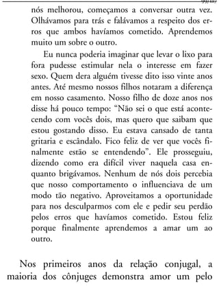 nós melhorou, começamos a conversar outra vez.
Olhávamos para trás e falávamos a respeito dos er-
ros que ambos havíamos cometido. Aprendemos
muito um sobre o outro.
Eu nunca poderia imaginar que levar o lixo para
fora pudesse estimular nela o interesse em fazer
sexo. Quem dera alguém tivesse dito isso vinte anos
antes. Até mesmo nossos filhos notaram a diferença
em nosso casamento. Nosso filho de doze anos nos
disse há pouco tempo: “Não sei o que está aconte-
cendo com vocês dois, mas quero que saibam que
estou gostando disso. Eu estava cansado de tanta
gritaria e escândalo. Fico feliz de ver que vocês fi-
nalmente estão se entendendo”. Ele prosseguiu,
dizendo como era difícil viver naquela casa en-
quanto brigávamos. Nenhum de nós dois percebia
que nosso comportamento o influenciava de um
modo tão negativo. Aproveitamos a oportunidade
para nos desculparmos com ele e pedir seu perdão
pelos erros que havíamos cometido. Estou feliz
porque finalmente aprendemos a amar um ao
outro.
Nos primeiros anos da relação conjugal, a
maioria dos cônjuges demonstra amor um pelo
99/117
 