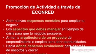 • Abrir nuevos esquemas mentales para ampliar tu
negocio
• Los aspectos que debes manejar en tiempos de
crisis para que tu negocio prospere.
• Armar la arquitectura de un proyecto de
emprendimiento o empleo para abrir oportunidades.
• Hacia dónde debemos evolucionar para dar más
de nosotros y crecer.
Promoción de Actividad a través de
ECONRED
 