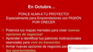 PONLE ALMA A TU PROYECTO!
Especialmente para Emprendedores con PASIÓN
POR CRECER
• Potencia tus mapas mentales para crear nuevas
opciones de negocios!
• Aprender a identificar tus patrones motivacionales
esenciales para vivir en transición.
• Armar nuevas opciones de negocios para potenciar
tus oportunidades.
En Octubre…
 