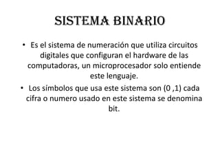 Sistema binario
 • Es el sistema de numeración que utiliza circuitos
       digitales que configuran el hardware de las
  computadoras, un microprocesador solo entiende
                      este lenguaje.
• Los símbolos que usa este sistema son (0 ,1) cada
  cifra o numero usado en este sistema se denomina
                            bit.
 