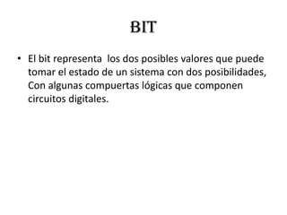 BIT
• El bit representa los dos posibles valores que puede
  tomar el estado de un sistema con dos posibilidades,
  Con algunas compuertas lógicas que componen
  circuitos digitales.
 