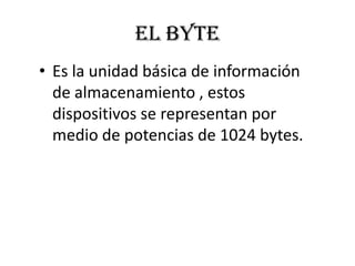 EL BYTE
• Es la unidad básica de información
  de almacenamiento , estos
  dispositivos se representan por
  medio de potencias de 1024 bytes.
 