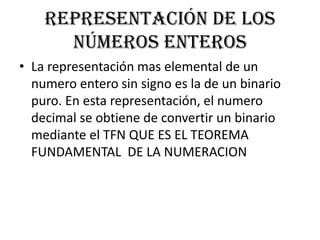 Representación de los
      números enteros
• La representación mas elemental de un
  numero entero sin signo es la de un binario
  puro. En esta representación, el numero
  decimal se obtiene de convertir un binario
  mediante el TFN QUE ES EL TEOREMA
  FUNDAMENTAL DE LA NUMERACION
 