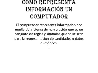 Como representa
     información un
       computador
 El computador representa información por
medio del sistema de numeración que es un
conjunto de reglas y símbolos que se utilizan
para la representación de cantidades o datos
                 numéricos.
                      -
 