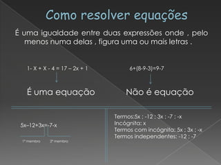 É uma igualdade entre duas expressões onde , pelo
   menos numa delas , figura uma ou mais letras .


   1- X + X - 4 = 17 – 2x + 1        6+(8-9-3)=9-7



   É uma equação                    Não é equação

                                Termos:5x ; -12 ; 3x ; -7 ; -x
 5x–12+3x=-7-x                  Incógnita: x
                                Termos com incógnita: 5x ; 3x ; -x
                                Termos independentes: -12 ; -7
 1º membro   2º membro
 
