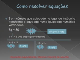    É um número que colocado no lugar da incógnita
    transforma a equação numa igualdade numérica
    verdadeira.
    5x = 30                6                Solução: S = {6}

    5 x 6 = é uma proposição verdadeira

    X + 8 = 16                 12 – x = 4
      8          S = {8}         8          S = {8}



      Equações equivalentes / Mesmo conjunto de solução
 