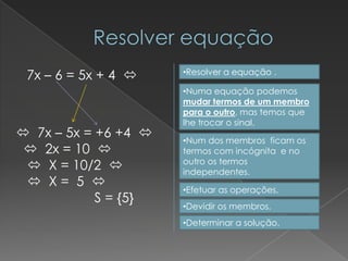 7x – 6 = 5x + 4     •Resolver a equação .

                      •Numa equação podemos
                      mudar termos de um membro
                      para o outro, mas temos que
                      lhe trocar o sinal.
 7x – 5x = +6 +4    •Num dos membros ficam os
  2x = 10           termos com incógnita e no
                      outro os termos
  X = 10/2          independentes.
  X= 5 
                      •Efetuar as operações.
            S = {5}
                      •Devidir os membros.
                      •Determinar a solução.
 