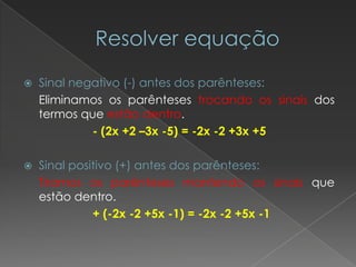    Sinal negativo (-) antes dos parênteses:
    Eliminamos os parênteses trocando os sinais dos
    termos que estão dentro.
             - (2x +2 –3x -5) = -2x -2 +3x +5

   Sinal positivo (+) antes dos parênteses:
    Tiramos os parênteses mantendo os sinais que
    estão dentro.
              + (-2x -2 +5x -1) = -2x -2 +5x -1
 