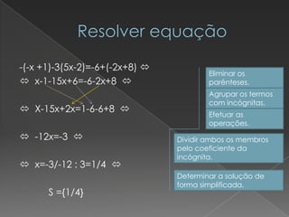 -(-x +1)-3(5x-2)=-6+(-2x+8) 
                                        Eliminar os
 x-1-15x+6=-6-2x+8                    parênteses.
                                        Agrupar os termos
                                        com incógnitas.
 X-15x+2x=1-6-6+8 
                                        Efetuar as
                                        operações.
 -12x=-3                      Dividir ambos os membros
                                pelo coeficiente da
                                incógnita.
 x=-3/-12 : 3=1/4 
                                Determinar a solução de
                                forma simplificada.
      S ={1/4}
 