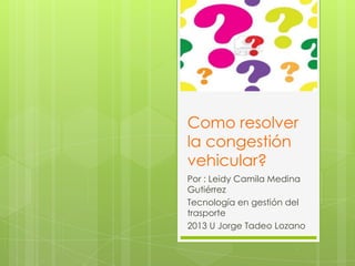 Como resolver
la congestión
vehicular?
Por : Leidy Camila Medina
Gutiérrez
Tecnología en gestión del
trasporte
2013 U Jorge Tadeo Lozano

 