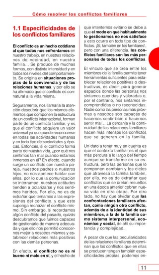 Cómo resolver los conflictos familiares
11
1.1 Especificidades de
los conflictos familiares
El conflicto es un hecho cotidiano
al que todos nos enfrentamos en
nuestro trabajo, en nuestras relacio-
nes de vecindad, en nuestra
familia… Se produce de muchas
formas, con distinta intensidad y en
todos los niveles del comportamien-
to. Se origina en situaciones pro-
pias de la convivencia y de las
relaciones humanas, y por ello se
ha afirmado que el conflicto es con-
natural a la vida misma.
Seguramente, nos llamaría la aten-
ción descubrir que los mismos ele-
mentos que componen la estructura
de un conflicto internacional, forman
parte de un conflicto familiar, y es
que el conflicto adquiere un valor
universal ya que puede reconocerse
en todas las actividades humanas
y en todo tipo de sociedades y épo-
cas. Entonces, si el conflicto forma
parte de nuestra vida, ¿por qué nos
sentimos tan mal cuando estamos
inmersos en él? En efecto, cuando
surge un conflicto con nuestra pa-
reja, nuestros padres o nuestros
hijos, no nos apetece hablar con
ellos, por lo que la comunicación
se interrumpe, nuestras actitudes
tienden a polarizarse y nos senti-
mos heridos. Por ello, no es de
extrañar que temamos a las expre-
siones del conflicto, y que esto
suponga rechazar el conflicto mis-
mo. Sin embargo, si recordamos
algún conflicto del pasado, quizás
descubramos que fuimos capaces
de gestionarlo de manera adecua-
da y que ello nos permitió conocer-
nos mejor a nosotros mismos y es-
tablecer relaciones más positivas
con las demás personas.
En efecto, el conflicto no es ni
bueno ni malo en sí, y el hecho de
que intentemos evitarlo se debe a
que el modo en que habitualmente
lo gestionamos no nos satisface
y esto ocurre en todo tipo de con-
flictos. ¡Sí, también en los familiares!,
pero con una diferencia, los con-
flictos familiares son los más per-
sonales de todos los conflictos.
El vínculo que se crea entre los
miembros de la familia permite tener
herramientas suficientes para esta-
blecer relaciones positivas o des-
tructivas, es decir, para generar
espacios donde las personas nos
sintamos queridas y valoradas o,
por el contrario, nos sintamos in-
comprendidas o no reconocidas.
Nadie como las personas más próxi-
mas a nosotros son capaces de
hacernos sentir bien o hacernos
sentir mal… La cercanía y la conti-
nuidad de las relaciones familiares
hacen más intensos los conflictos
que se generan en la familia.
Un dato a tener muy en cuenta es
que el contexto familiar es el que
más perdura a lo largo del tiempo
aunque se transforme en su es-
tructura, pero las personas que lo
componen cambian y los ciclos
que atraviesa la familia también,
por ello, no es de extrañar que
conflictos que se creían resueltos
en una época anterior cobren nue-
va vida en otra etapa. Por otro
lado, no hay que olvidar que las
confrontaciones familiares afec-
tan, como ningún otro conflicto,
además de a la identidad de sus
miembros, a la de la familia co-
mo sistema interpersonal, eco-
nómico y social, de ahí su impor-
tancia y complejidad.
A pesar de que las peculiaridades
de las relaciones familiares determi-
nan que los conflictos que en ellas
se producen tengan también espe-
cificidades propias, podemos en-
 