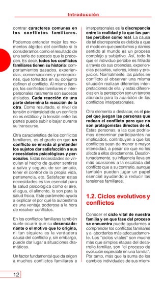 Introducción
12
contrar caracteres comunes en
los conflictos familiares.
Podemos entender mejor los mo-
mentos álgidos del conflicto si lo
consideramos como el resultado de
una serie de sucesos que lo prece-
den. Es decir, todos los conflictos
familiares tienen su historia: com-
portamientos pasados, experien-
cias, conversaciones y percepcio-
nes, que tomados en su conjunto
definen el conflicto. Al mismo tiem-
po, los conflictos familiares e inter-
personales raramente son sucesos
aislados. Cada reacción de una
parte determina la reacción de la
otra. Como resultado, el nivel de
tensión o intensidad de un conflicto
no es estático y la tensión entre las
partes puede subir o bajar durante
su transcurso.
Otra característica de los conflictos
familiares, es el grado en que un
conflicto se enreda al pretender
los sujetos dar satisfacción a sus
necesidades psicológicas y per-
sonales. Estas necesidades se vin-
culan al hecho de querer sentirse
a salvo y seguro, de ser amado,
tener el control de la propia vida,
pertenencia, etc. Satisfacer estas
necesidades es tan esencial para
la salud psicológica como el aire,
el agua, el alimento, lo son para la
salud física. Este parámetro ayuda
a explicar el por qué la autoestima
es una ventaja poderosa a la hora
de resolver conflictos.
En los conflictos familiares también
suele ocurrir que su desencade-
nante o el motivo que lo origina,
ni tan siquiera es la verdadera
causa del conflicto y, sin embargo,
puede dar lugar a situaciones dra-
máticas.
Un factor fundamental que da origen
a muchos conflictos familiares e
interpersonales es la discrepancia
entre la realidad y lo que las par-
tes perciben como real. La causa
de tal discrepancia es debida a que
el modo en que percibimos y damos
sentido al mundo es un proceso
complejo y subjetivo. Así, todo lo
que el individuo percibe es filtrado
a través de sus creencias, experien-
cias pasadas, valores, ideas y pre-
juicios. Normalmente, las partes en
conflicto al observar una misma
situación realizan diferentes inter-
pretaciones de ella, y estas diferen-
cias en la percepción son un terreno
abonado para la aparición de los
conflictos interpersonales.
Otro elemento a destacar, es el pa-
pel que juegan las personas que
rodean el conflicto pero que no
son protagonistas directos de él.
Estas personas, a las que podría-
mos denominar participantes no
implicados, contribuyen a que los
conflictos sean de menor o mayor
intensidad, a pesar de que no les
afecte a ellos directamente. Desafor-
tunadamente, su influencia lleva en
más ocasiones a la escalada del
conflicto que a su contrario, aunque
también pueden jugar un papel
esencial ayudando a reducir las
tensiones familiares.
1.2. Ciclos evolutivos y
conflictos
Conocer el ciclo vital de nuestra
familia y en que fase del proceso
se encuentra puede ayudarnos a
comprender los conflictos familiares
y a abordarlos más adecuadamen-
te. Los “ciclos vitales” son mucho
más que simples etapas del desa-
rrollo familiar, son “el proceso de
evolución esperable en una familia”.
Por tanto, más que la suma de los
cambios individuales de sus miem-
 