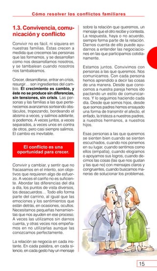 Cómo resolver los conflictos familiares
15
1.3. Convivencia, comu-
nicación y conflicto
Convivir no es fácil, ni siquiera en
nuestras familias. Estas crecen a
medida que crecemos las personas
que las formamos, y se desarrollan
como nos desarrollamos nosotros,
y se tambalean cuando nosotros
nos tambaleamos.
Crecer, desarrollarse, entrar en crisis,
resurgir… son ingredientes del cam-
bio. El crecimiento es cambio, y
éste no se produce sin diferencias,
sin tensiones, sin crisis. Las per-
sonas y las familias a las que perte-
necemos avanzamos sorteando obs-
táculos, tropezando, bordeando el
abismo a veces, y salimos adelante,
si podemos. A veces juntos, a veces
separados, a veces unos en contra
de otros, pero casi siempre salimos.
El cambio es inevitable.
Convivir y cambiar, y sentir que no
fracasamos en el intento, son obje-
tivos que requieren algo de esfuer-
zo. A veces el cariño no es suficien-
te. Abordar las diferencias del día
a día, los puntos de vista diversos,
los desacuerdos… Todo ello forma
parte del camino, al igual que las
emociones y los sentimientos que
están detrás, en ocasiones, ocultos.
Necesitamos pequeñas herramien-
tas que nos ayuden en ese proceso.
A veces las utilizamos sin darnos
cuenta, y otras veces nos empeña-
mos en no utilizarlas aunque las
conozcamos perfectamente.
La relación se negocia en cada ins-
tante. En cada palabra, en cada si-
lencio, en cada gesto hay un mensaje
El conflicto es una
oportunidad para crecer.
sobre la relación que queremos, un
mensaje que el otro recibe y contesta.
La respuesta, haya o no acuerdo,
siempre forma parte de la relación.
Darnos cuenta de ello puede ayu-
darnos a entender las negociacio-
nes en las que participamos cotidia-
namente.
Estamos juntos. Convivimos con
personas a las que queremos. Nos
comunicamos. Con cada persona
hemos aprendido a decir las cosas
de una manera. Desde que cono-
cemos a nuestra pareja hemos ido
pactando un estilo de comunicar-
nos. Y lo seguimos haciendo cada
día. Desde que somos hijos, desde
que somos padres hemos ensayado
una forma de transmitir el afecto, el
enfado, la tristeza a nuestros padres,
a nuestros hermanos, a nuestros
hijos.
Esas personas a las que queremos
se sienten bien cuando se sienten
escuchados, cuando nos ponemos
en su lugar, cuando sentimos como
ellos (empatía), cuando elogiamos
o apoyamos sus logros, cuando de-
cimos las cosas (las que nos gustan
y las que no) con mensajes claros y
congruentes, cuando buscamos ma-
neras de solucionar los problemas.
 