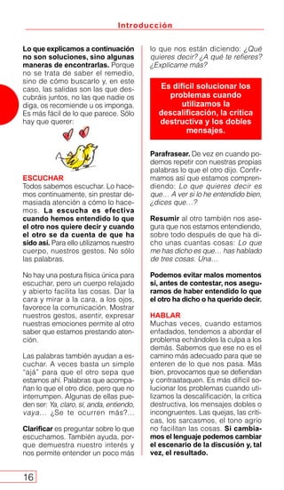 Introducción
16
lo que nos están diciendo: ¿Qué
quieres decir? ¿A qué te refieres?
¿Explícame más?
Parafrasear. De vez en cuando po-
demos repetir con nuestras propias
palabras lo que el otro dijo. Confir-
mamos así que estamos compren-
diendo: Lo que quieres decir es
que… A ver si lo he entendido bien,
¿dices que…?
Resumir al otro también nos ase-
gura que nos estamos entendiendo,
sobre todo después de que ha di-
cho unas cuantas cosas: Lo que
me has dicho es que… has hablado
de tres cosas. Una…
Podemos evitar malos momentos
si, antes de contestar, nos asegu-
ramos de haber entendido lo que
el otro ha dicho o ha querido decir.
HABLAR
Muchas veces, cuando estamos
enfadados, tendemos a abordar el
problema echándoles la culpa a los
demás. Sabemos que ese no es el
camino más adecuado para que se
enteren de lo que nos pasa. Más
bien, provocamos que se defiendan
y contraataquen. Es más difícil so-
lucionar los problemas cuando uti-
lizamos la descalificación, la crítica
destructiva, los mensajes dobles o
incongruentes. Las quejas, las críti-
cas, los sarcasmos, el tono agrio
no facilitan las cosas. Si cambia-
mos el lenguaje podemos cambiar
el escenario de la discusión y, tal
vez, el resultado.
Lo que explicamos a continuación
no son soluciones, sino algunas
maneras de encontrarlas. Porque
no se trata de saber el remedio,
sino de cómo buscarlo y, en este
caso, las salidas son las que des-
cubráis juntos, no las que nadie os
diga, os recomiende u os imponga.
Es más fácil de lo que parece. Sólo
hay que querer:
ESCUCHAR
Todos sabemos escuchar. Lo hace-
mos continuamente, sin prestar de-
masiada atención a cómo lo hace-
mos. La escucha es efectiva
cuando hemos entendido lo que
el otro nos quiere decir y cuando
el otro se da cuenta de que ha
sido así. Para ello utilizamos nuestro
cuerpo, nuestros gestos. No sólo
las palabras.
No hay una postura física única para
escuchar, pero un cuerpo relajado
y abierto facilita las cosas. Dar la
cara y mirar a la cara, a los ojos,
favorece la comunicación. Mostrar
nuestros gestos, asentir, expresar
nuestras emociones permite al otro
saber que estamos prestando aten-
ción.
Las palabras también ayudan a es-
cuchar. A veces basta un simple
“ajá” para que el otro sepa que
estamos ahí. Palabras que acompa-
ñan lo que el otro dice, pero que no
interrumpen. Algunas de ellas pue-
den ser: Ya, claro, sí, anda, entiendo,
vaya… ¿Se te ocurren más?...
Clarificar es preguntar sobre lo que
escuchamos. También ayuda, por-
que demuestra nuestro interés y
nos permite entender un poco más
Es difícil solucionar los
problemas cuando
utilizamos la
descalificación, la crítica
destructiva y los dobles
mensajes.
 