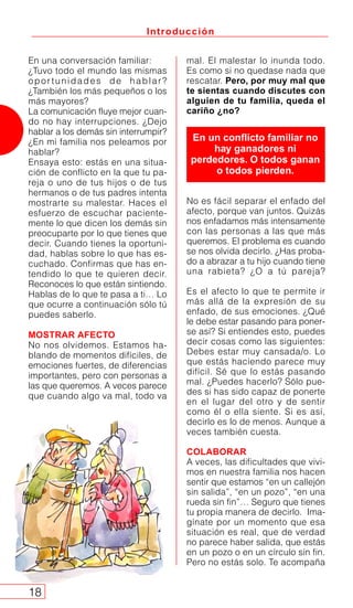 Introducción
18
mal. El malestar lo inunda todo.
Es como si no quedase nada que
rescatar. Pero, por muy mal que
te sientas cuando discutes con
alguien de tu familia, queda el
cariño ¿no?
No es fácil separar el enfado del
afecto, porque van juntos. Quizás
nos enfadamos más intensamente
con las personas a las que más
queremos. El problema es cuando
se nos olvida decirlo. ¿Has proba-
do a abrazar a tu hijo cuando tiene
una rabieta? ¿O a tú pareja?
Es el afecto lo que te permite ir
más allá de la expresión de su
enfado, de sus emociones. ¿Qué
le debe estar pasando para poner-
se así? Si entiendes esto, puedes
decir cosas como las siguientes:
Debes estar muy cansada/o. Lo
que estás haciendo parece muy
difícil. Sé que lo estás pasando
mal. ¿Puedes hacerlo? Sólo pue-
des si has sido capaz de ponerte
en el lugar del otro y de sentir
como él o ella siente. Si es así,
decirlo es lo de menos. Aunque a
veces también cuesta.
COLABORAR
A veces, las dificultades que vivi-
mos en nuestra familia nos hacen
sentir que estamos “en un callejón
sin salida”, “en un pozo”, “en una
rueda sin fin”… Seguro que tienes
tu propia manera de decirlo. Ima-
gínate por un momento que esa
situación es real, que de verdad
no parece haber salida, que estás
en un pozo o en un círculo sin fin.
Pero no estás solo. Te acompaña
En un conflicto familiar no
hay ganadores ni
perdedores. O todos ganan
o todos pierden.
En una conversación familiar:
¿Tuvo todo el mundo las mismas
oportunidades de hablar?
¿También los más pequeños o los
más mayores?
La comunicación fluye mejor cuan-
do no hay interrupciones. ¿Dejo
hablar a los demás sin interrumpir?
¿En mi familia nos peleamos por
hablar?
Ensaya esto: estás en una situa-
ción de conflicto en la que tu pa-
reja o uno de tus hijos o de tus
hermanos o de tus padres intenta
mostrarte su malestar. Haces el
esfuerzo de escuchar paciente-
mente lo que dicen los demás sin
preocuparte por lo que tienes que
decir. Cuando tienes la oportuni-
dad, hablas sobre lo que has es-
cuchado. Confirmas que has en-
tendido lo que te quieren decir.
Reconoces lo que están sintiendo.
Hablas de lo que te pasa a ti… Lo
que ocurre a continuación sólo tú
puedes saberlo.
MOSTRAR AFECTO
No nos olvidemos. Estamos ha-
blando de momentos difíciles, de
emociones fuertes, de diferencias
importantes, pero con personas a
las que queremos. A veces parece
que cuando algo va mal, todo va
 