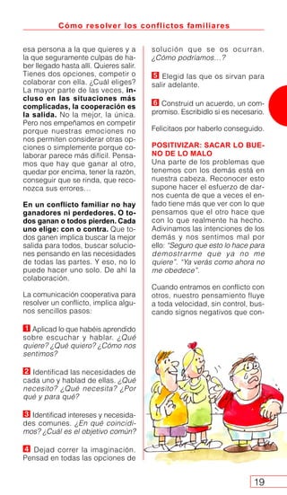 solución que se os ocurran.
¿Cómo podríamos…?
Elegid las que os sirvan para
salir adelante.
Construid un acuerdo, un com-
promiso. Escribidlo si es necesario.
Felicitaos por haberlo conseguido.
POSITIVIZAR: SACAR LO BUE-
NO DE LO MALO
Una parte de los problemas que
tenemos con los demás está en
nuestra cabeza. Reconocer esto
supone hacer el esfuerzo de dar-
nos cuenta de que a veces el en-
fado tiene más que ver con lo que
pensamos que el otro hace que
con lo que realmente ha hecho.
Adivinamos las intenciones de los
demás y nos sentimos mal por
ello: “Seguro que esto lo hace para
demostrarme que ya no me
quiere”. “Ya verás como ahora no
me obedece”.
Cuando entramos en conflicto con
otros, nuestro pensamiento fluye
a toda velocidad, sin control, bus-
cando signos negativos que con-
Cómo resolver los conflictos familiares
19
esa persona a la que quieres y a
la que seguramente culpas de ha-
ber llegado hasta allí. Quieres salir.
Tienes dos opciones, competir o
colaborar con ella. ¿Cuál eliges?
La mayor parte de las veces, in-
cluso en las situaciones más
complicadas, la cooperación es
la salida. No la mejor, la única.
Pero nos empeñamos en competir
porque nuestras emociones no
nos permiten considerar otras op-
ciones o simplemente porque co-
laborar parece más difícil. Pensa-
mos que hay que ganar al otro,
quedar por encima, tener la razón,
conseguir que se rinda, que reco-
nozca sus errores…
En un conflicto familiar no hay
ganadores ni perdedores. O to-
dos ganan o todos pierden. Cada
uno elige: con o contra. Que to-
dos ganen implica buscar la mejor
salida para todos, buscar solucio-
nes pensando en las necesidades
de todas las partes. Y eso, no lo
puede hacer uno solo. De ahí la
colaboración.
La comunicación cooperativa para
resolver un conflicto, implica algu-
nos sencillos pasos:
Aplicad lo que habéis aprendido
sobre escuchar y hablar. ¿Qué
quiere? ¿Qué quiero? ¿Cómo nos
sentimos?
Identificad las necesidades de
cada uno y hablad de ellas. ¿Qué
necesito? ¿Qué necesita? ¿Por
qué y para qué?
Identificad intereses y necesida-
des comunes. ¿En qué coincidi-
mos? ¿Cuál es el objetivo común?
Dejad correr la imaginación.
Pensad en todas las opciones de
 