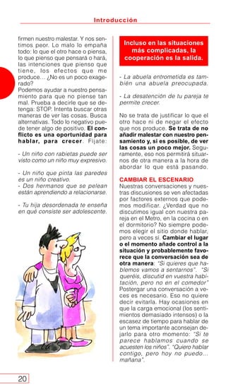 - La abuela entrometida es tam-
bién una abuela preocupada.
- La desatención de tu pareja te
permite crecer.
No se trata de justificar lo que el
otro hace ni de negar el efecto
que nos produce. Se trata de no
añadir malestar con nuestro pen-
samiento y, si es posible, de ver
las cosas un poco mejor. Segu-
ramente, eso nos permitirá situar-
nos de otra manera a la hora de
abordar lo que está pasando.
CAMBIAR EL ESCENARIO
Nuestras conversaciones y nues-
tras discusiones se ven afectadas
por factores externos que pode-
mos modificar. ¿Verdad que no
discutimos igual con nuestra pa-
reja en el Metro, en la cocina o en
el dormitorio? No siempre pode-
mos elegir el sitio donde hablar,
pero a veces sí. Cambiar el lugar
o el momento añade control a la
situación y probablemente favo-
rece que la conversación sea de
otra manera: “Si quieres que ha-
blemos vamos a sentarnos”. “Si
queréis, discutid en vuestra habi-
tación, pero no en el comedor”
Postergar una conversación a ve-
ces es necesario. Eso no quiere
decir evitarla. Hay ocasiones en
que la carga emocional (los senti-
mientos demasiado intensos) o la
escasez de tiempo para hablar de
un tema importante aconsejan de-
jarlo para otro momento: “Si te
parece hablamos cuando se
acuesten los niños”. “Quiero hablar
contigo, pero hoy no puedo…
mañana”.
Introducción
20
firmen nuestro malestar. Y nos sen-
timos peor. Lo malo lo empaña
todo: lo que el otro hace o piensa,
lo que pienso que pensará o hará,
las intenciones que pienso que
tiene, los efectos que me
produce… ¿No es un poco exage-
rado?
Podemos ayudar a nuestro pensa-
miento para que no piense tan
mal. Prueba a decirle que se de-
tenga: STOP. Intenta buscar otras
maneras de ver las cosas. Busca
alternativas. Todo lo negativo pue-
de tener algo de positivo. El con-
flicto es una oportunidad para
hablar, para crecer. Fíjate:
- Un niño con rabietas puede ser
visto como un niño muy expresivo.
- Un niño que pinta las paredes
es un niño creativo.
- Dos hermanos que se pelean
están aprendiendo a relacionarse.
- Tu hija desordenada te enseña
en qué consiste ser adolescente.
Incluso en las situaciones
más complicadas, la
cooperación es la salida.
 