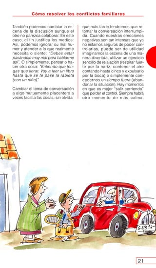 También podemos cambiar la es-
cena de la discusión aunque el
otro no parezca colaborar. En este
caso, el fin justifica los medios.
Así, podemos ignorar su mal hu-
mor y atender a lo que realmente
necesita o siente: “Debes estar
pasándolo muy mal para hablarme
así”. O simplemente, pensar o ha-
cer otra cosa: “Entiendo que ten-
gas que llorar. Voy a leer un libro
hasta que se te pase la rabieta
(con un niño)”
Cambiar el tema de conversación
a algo mutuamente placentero a
veces facilita las cosas; sin olvidar
que más tarde tendremos que re-
tomar la conversación interrumpi-
da. Cuando nuestras emociones
negativas son tan intensas que ya
no estamos seguros de poder con-
trolarlas, puede ser de utilidad
imaginarnos la escena de una ma-
nera divertida, utilizar un ejercicio
sencillo de relajación (respirar fuer-
te por la nariz, contener el aire
contando hasta cinco y expulsarlo
por la boca) o simplemente con-
cedernos un tiempo fuera (aban-
donar la situación). Hay momentos
en que es mejor “salir corriendo”
que perder el control. Siempre habrá
otro momento de más calma.
Cómo resolver los conflictos familiares
21
 
