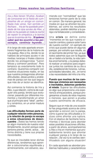 Cómo resolver los conflictos familiares
23
Iria y Alex tienen 19 años. Acaban
de conocerse en la fiesta de cum-
pleaños de un amigo en común.
Nada más verse, han sentido un
flechazo… Iria se ha quedado pren-
dada de los ojos azules de Alex, y
éste no ha parado en toda la noche
de repetir lo simpática y lo bonita
que es la sonrisa de Iria…Si quieres
saber qué les ocurrirá a los per-
sonajes, continúa leyendo...
A lo largo de este apartado encon-
trareis fragmentos de la historia de
una pareja, Alex e Iria, donde no se
hablará de príncipes azules ni de
medias naranjas o finales clásicos
donde los protagonistas “fueron
felices y comieron perdices”. Pero
tampoco es exactamente todo lo
contrario. Queremos compartir con
vosotros situaciones reales, en las
que nuestros protagonistas afrontan
dificultades, desacuerdos y proble-
mas de pareja con los que seguro
que más de un lector se identifica.
Así comienza la historia de Iria y
Alex, cuya relación, como la de cual-
quier otra pareja, tendrá que evolu-
cionar, pasando por diferentes mo-
mentos y transformando un amor
que al principio será “ideal”, perfec-
to y romántico, en un amor maduro
y sólido.
Las dificultades forman parte de
cualquier relación entre personas,
y la relación de pareja no escapa
a estas situaciones de desen-
cuentro. ¡Todos las hemos tenido
en algún momento de nuestra vida!
Simplemente, ocurren porque cada
persona piensa, siente, actúa… de
forma distinta y tiene sus propias
necesidades.
Ya que es inevitable tener dichas
diferencias, tendremos que apren-
der a solucionarlas equilibrada y
armónicamente, con esfuerzo, asu-
miendo con “normalidad” que las
tensiones forman parte de la vida
en común. De manera general, los
modos en que se afronten los pro-
blemas, así como los resultados
obtenidos, podrán debilitar a la pa-
reja o la fortalecerán y consolidarán.
Una crisis se define como
“momentos en los que nuestra si-
tuación cambia y parece estar fuera
de nuestro control”. Un ejemplo de
crisis que puede darse en algunas
parejas, por extraño que resulte, es
el nacimiento del primer hijo, ya que
todos sabemos que con la llegada
de un bebé a la familia, la vida cam-
bia enormemente, y la pareja debe-
rá realizar un esfuerzo para organi-
zar juntos los cambios de su día a
día, estableciendo horarios, rutinas,
actividades laborales, etc., en torno
a las necesidades del niño o la niña.
Puesto que muchos de los cam-
bios que viviremos son necesarios
e inevitables, debemos perderles
el miedo. Superar las dificultades
es algo que proporciona una expe-
riencia enriquecedora, porque pro-
gresamos a través de retos mayores
o menores, que ponen a prueba
nuestro sentimiento de eficacia.
Seguro que en más de una ocasión
te has preguntado acerca de cómo
aprender a convivir con tu pareja,
cómo superar las dificultades e in-
cluso cómo afrontar una ruptura.
Con el objetivo de facilitarte herra-
mientas o técnicas para abordar
estas posibles situaciones difíciles,
a partir de ahora, acompañaremos
a Alex e Iria en momentos que pro-
bablemente tendrá que afrontar
cualquier pareja a lo largo de su
relación. ¡Tal vez tú te sientes iden-
tificado/a con alguna situación!
En cada apartado se abordan pro-
blemas habituales y característicos
 